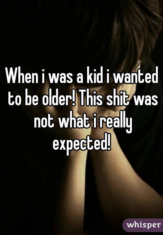 When i was a kid i wanted to be older! This shit was not what i really expected! 