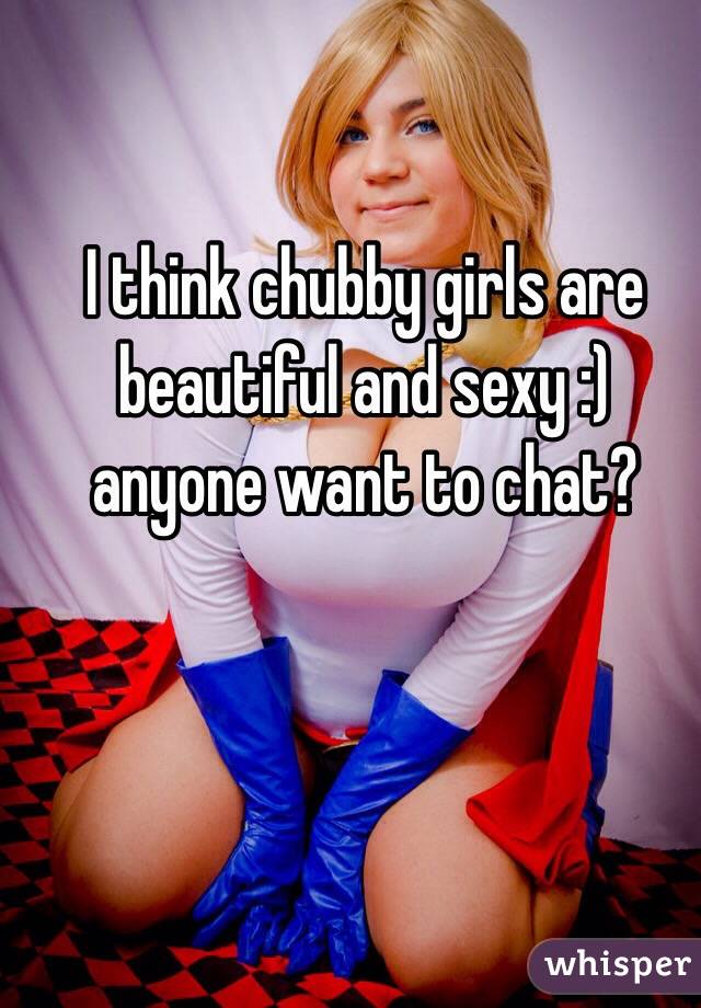 I think chubby girls are beautiful and sexy :) anyone want to chat?