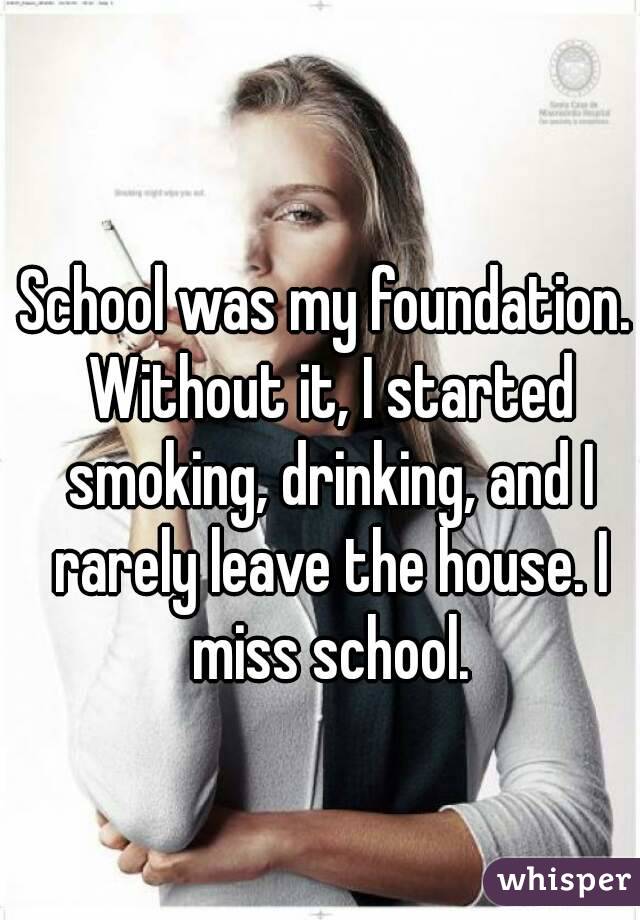 School was my foundation. Without it, I started smoking, drinking, and I rarely leave the house. I miss school.