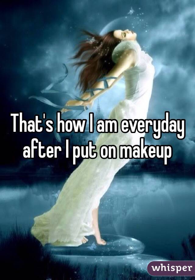 That's how I am everyday after I put on makeup 