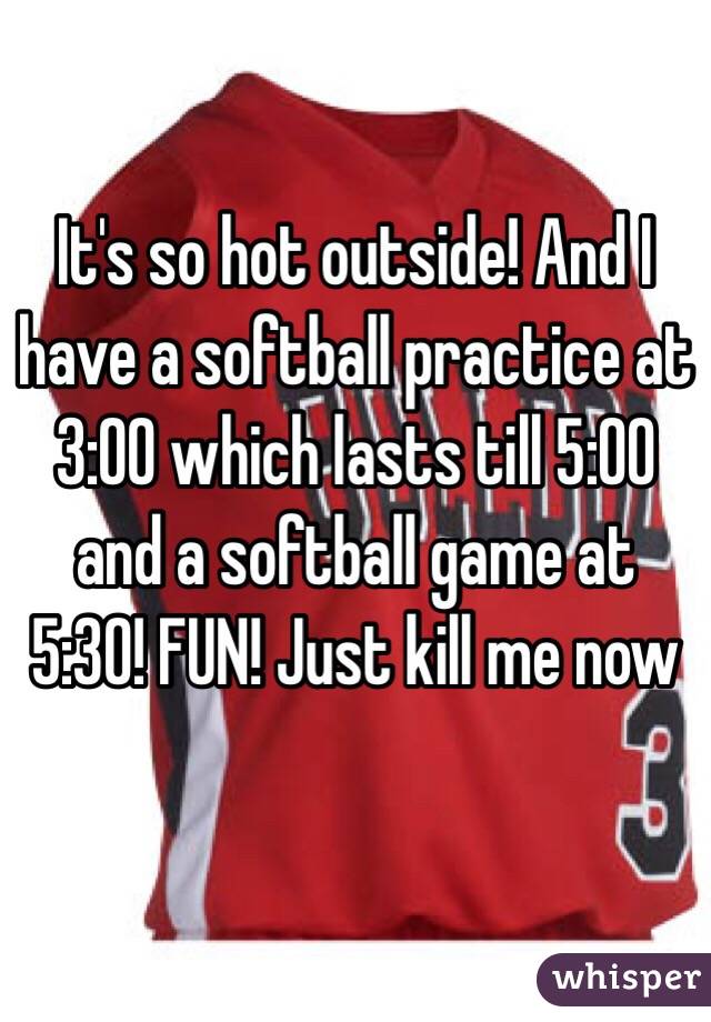 It's so hot outside! And I have a softball practice at 3:00 which lasts till 5:00 and a softball game at 5:30! FUN! Just kill me now 

