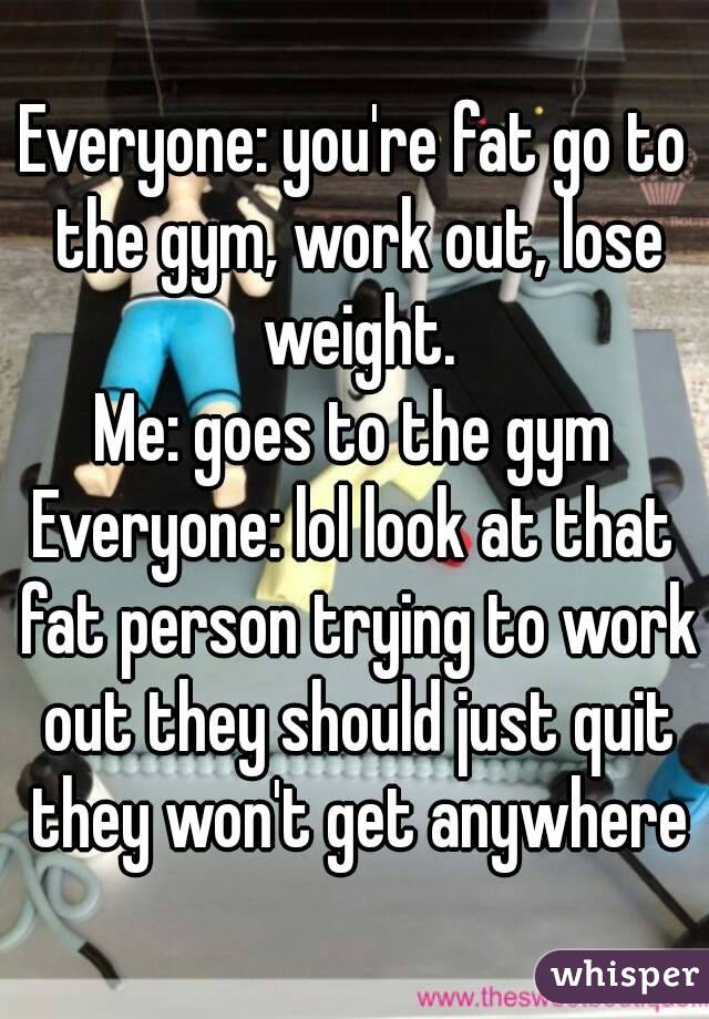 Everyone: you're fat go to the gym, work out, lose weight.
Me: goes to the gym
Everyone: lol look at that fat person trying to work out they should just quit they won't get anywhere