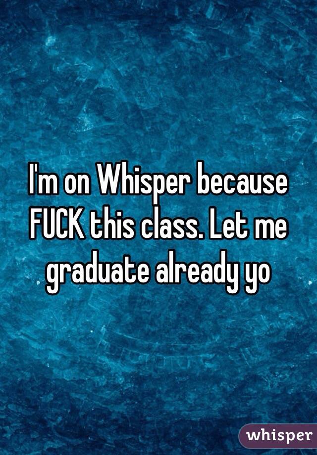 I'm on Whisper because FUCK this class. Let me graduate already yo