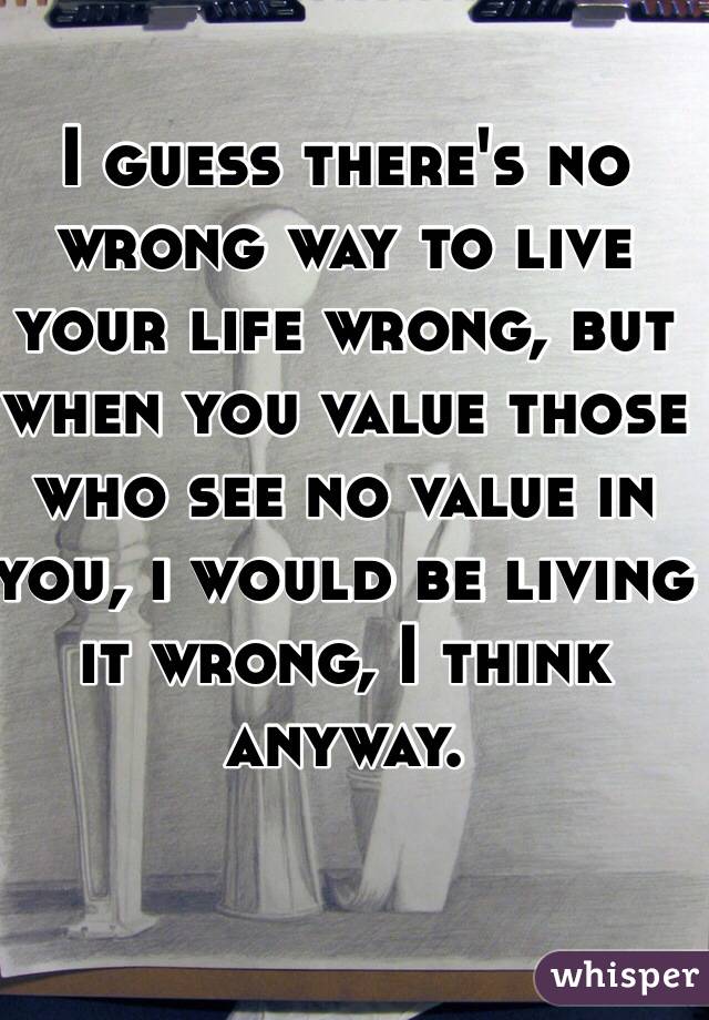 I guess there's no wrong way to live your life wrong, but when you value those who see no value in you, i would be living it wrong, I think anyway. 