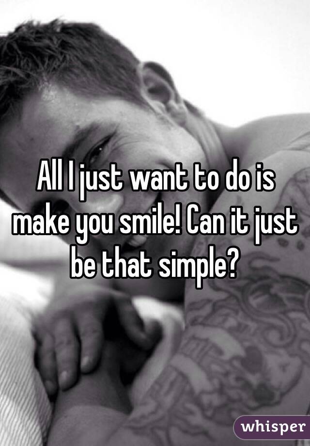 All I just want to do is make you smile! Can it just be that simple? 