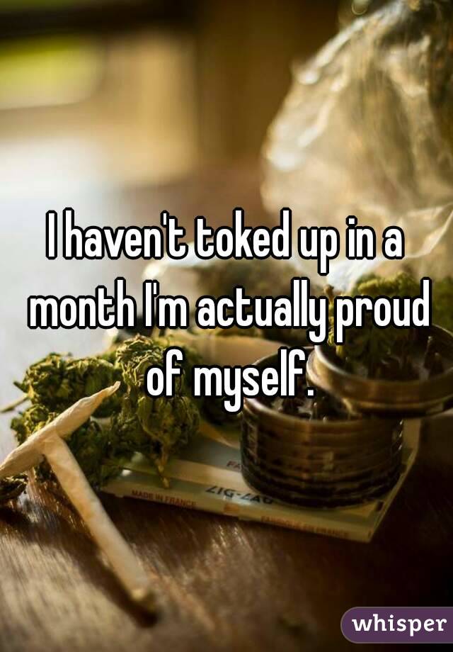 I haven't toked up in a month I'm actually proud of myself.