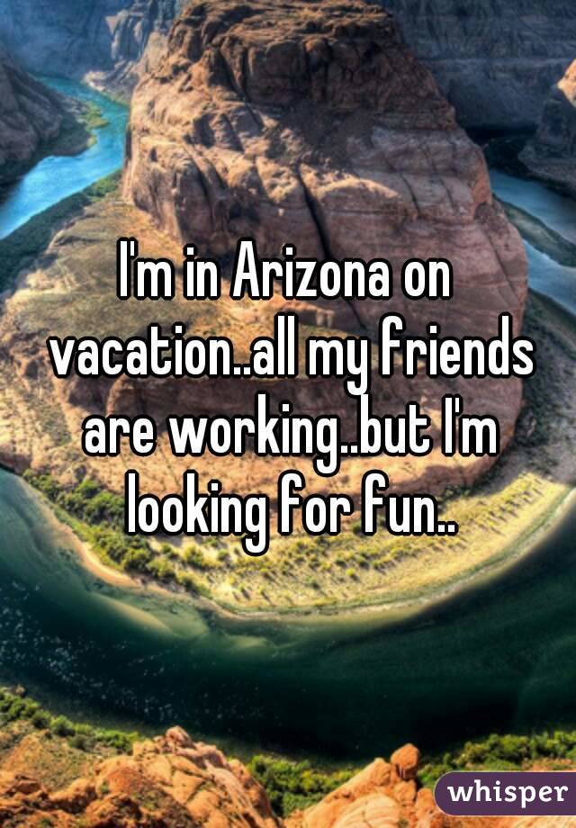 I'm in Arizona on vacation..all my friends are working..but I'm looking for fun..