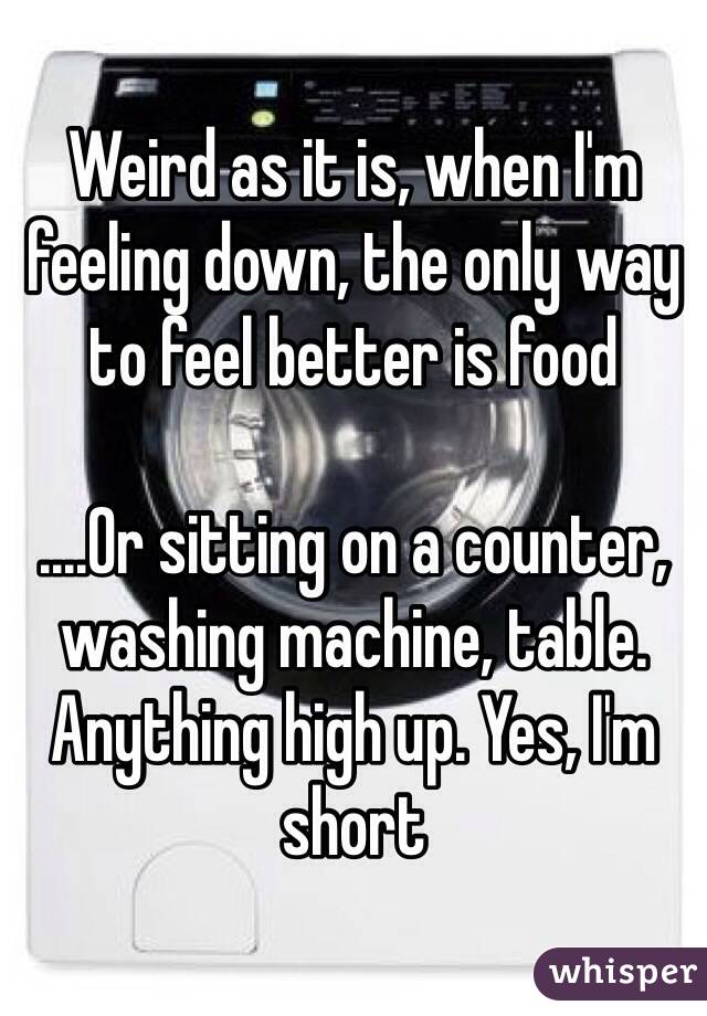 Weird as it is, when I'm feeling down, the only way to feel better is food

....Or sitting on a counter, washing machine, table. Anything high up. Yes, I'm short