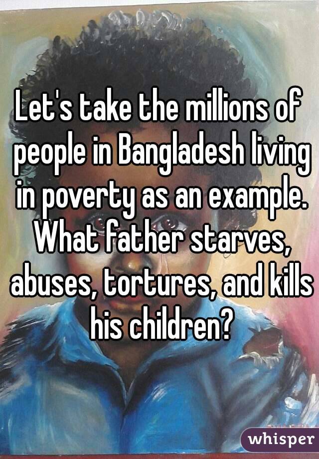 Let's take the millions of people in Bangladesh living in poverty as an example. What father starves, abuses, tortures, and kills his children?