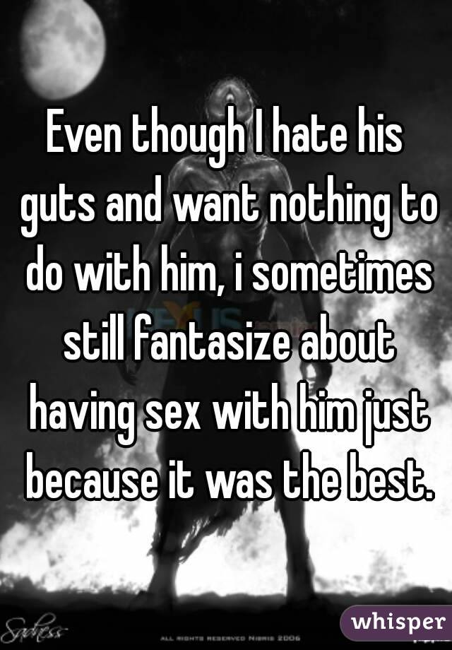 Even though I hate his guts and want nothing to do with him, i sometimes still fantasize about having sex with him just because it was the best.