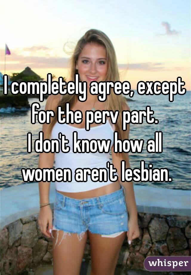 I completely agree, except for the perv part. 
I don't know how all women aren't lesbian.