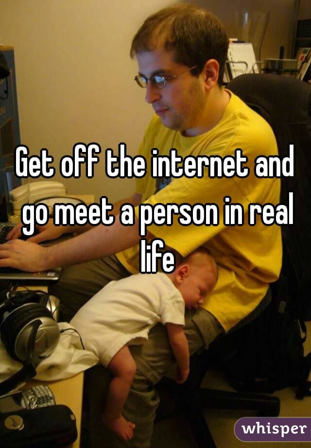 Get off the internet and go meet a person in real life