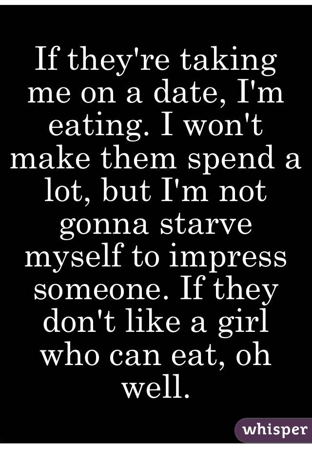 If they're taking me on a date, I'm eating. I won't make them spend a lot, but I'm not gonna starve myself to impress someone. If they don't like a girl who can eat, oh well. 