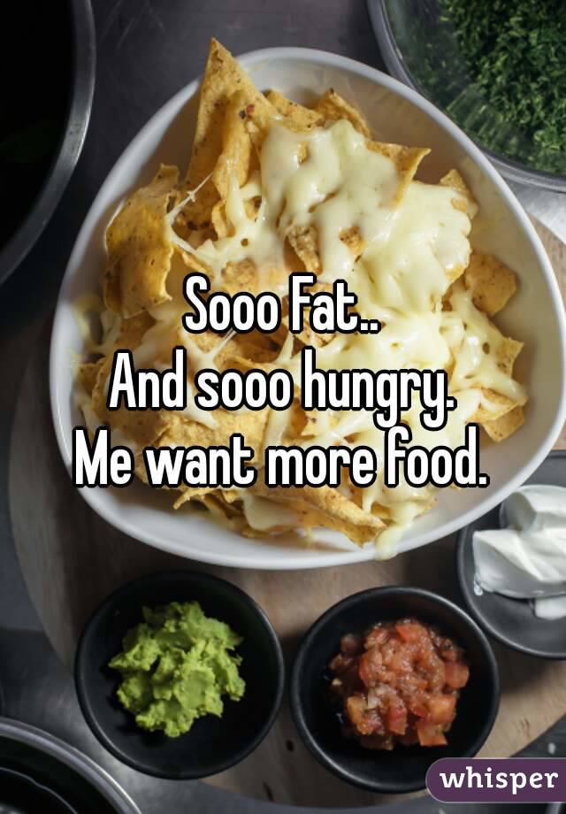 Sooo Fat..
And sooo hungry.
Me want more food.