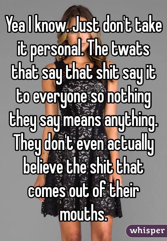 Yea I know. Just don't take it personal. The twats that say that shit say it to everyone so nothing they say means anything. They don't even actually believe the shit that comes out of their mouths.