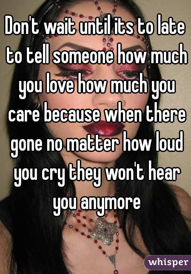 Don't wait until its to late to tell someone how much you love how much you care because when there gone no matter how loud you cry they won't hear you anymore