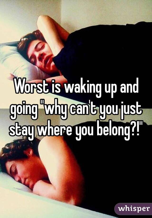 Worst is waking up and going "why can't you just stay where you belong?!"