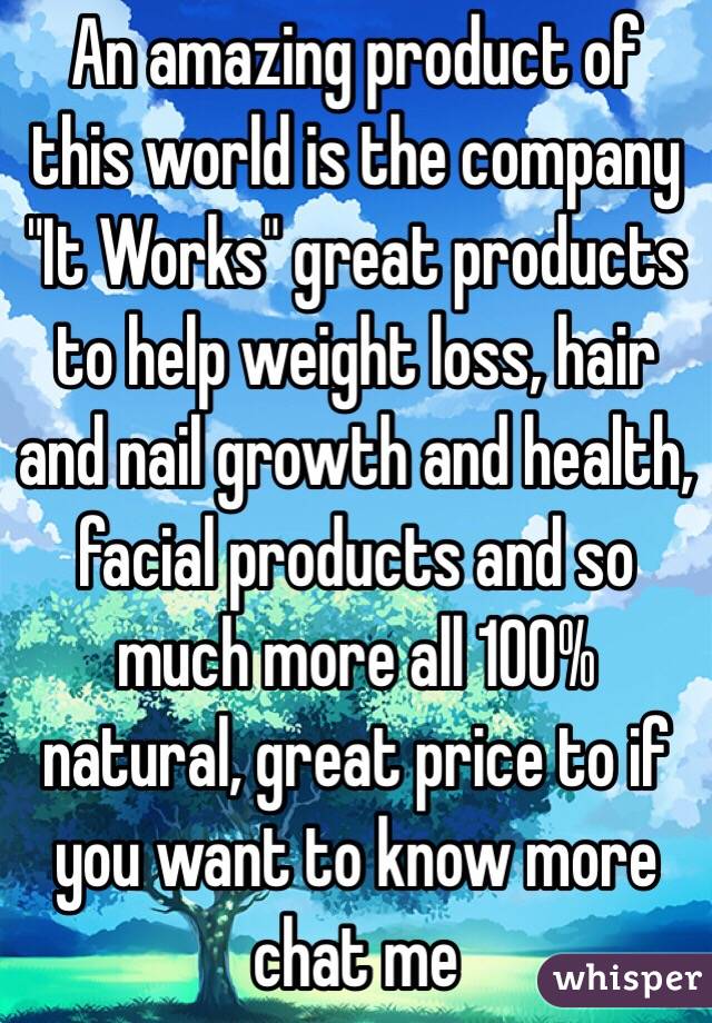 An amazing product of this world is the company "It Works" great products to help weight loss, hair and nail growth and health, facial products and so much more all 100% natural, great price to if you want to know more chat me