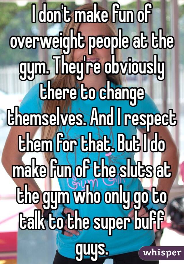 I don't make fun of overweight people at the gym. They're obviously there to change themselves. And I respect them for that. But I do make fun of the sluts at the gym who only go to talk to the super buff guys. 