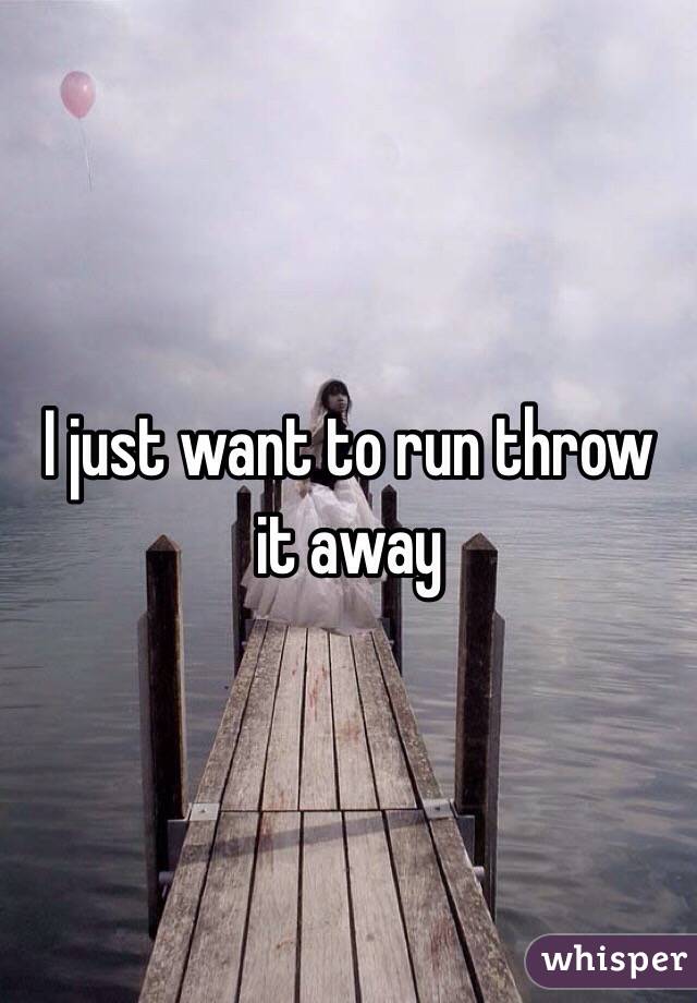 I just want to run throw it away 