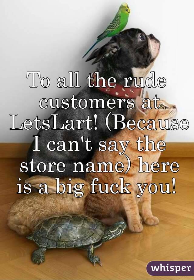 To all the rude customers at LetsLart! (Because I can't say the store name) here is a big fuck you! 