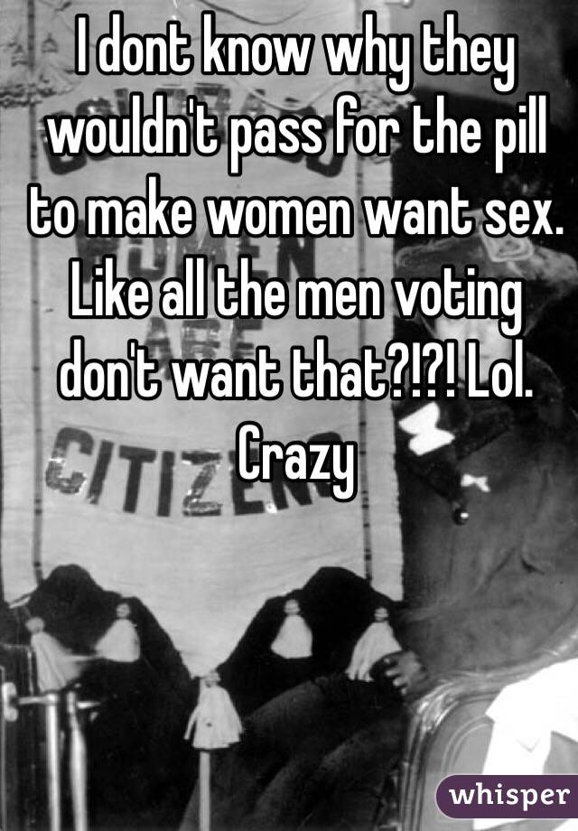 I dont know why they wouldn't pass for the pill to make women want sex.  Like all the men voting don't want that?!?! Lol. Crazy 