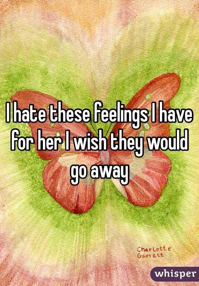 I hate these feelings I have for her I wish they would go away 