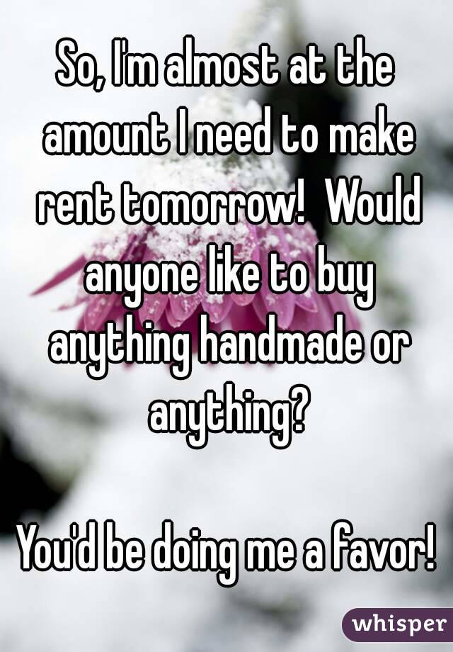 So, I'm almost at the amount I need to make rent tomorrow!  Would anyone like to buy anything handmade or anything?

You'd be doing me a favor!