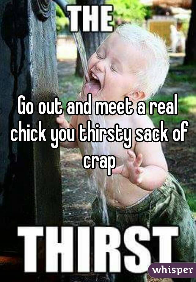 Go out and meet a real chick you thirsty sack of crap