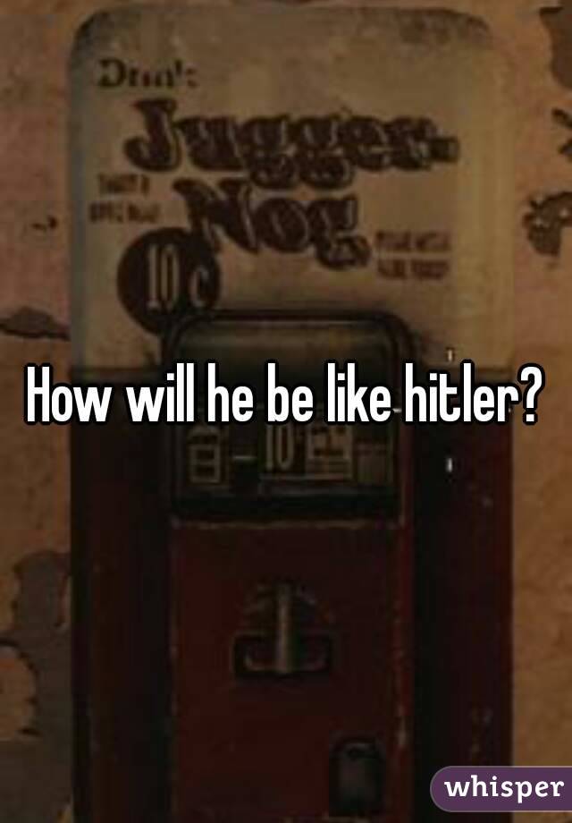 How will he be like hitler?