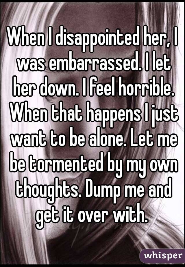 When I disappointed her, I was embarrassed. I let her down. I feel horrible. When that happens I just want to be alone. Let me be tormented by my own thoughts. Dump me and get it over with. 