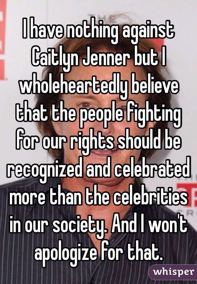 I have nothing against Caitlyn Jenner but I wholeheartedly believe that the people fighting for our rights should be recognized and celebrated more than the celebrities in our society. And I won't apologize for that. 
