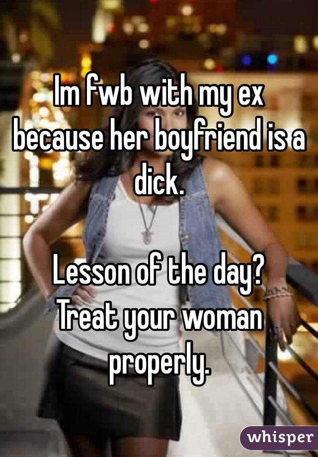 Im fwb with my ex because her boyfriend is a dick. 

Lesson of the day?
Treat your woman properly. 