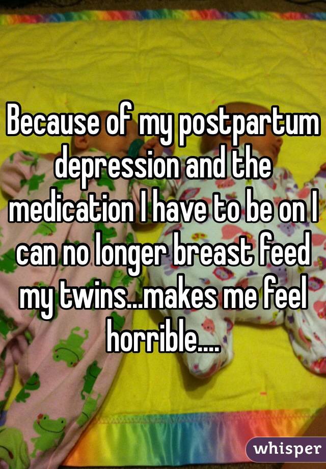 Because of my postpartum depression and the medication I have to be on I can no longer breast feed my twins...makes me feel horrible.... 