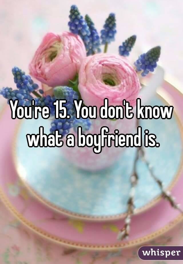 You're 15. You don't know what a boyfriend is.