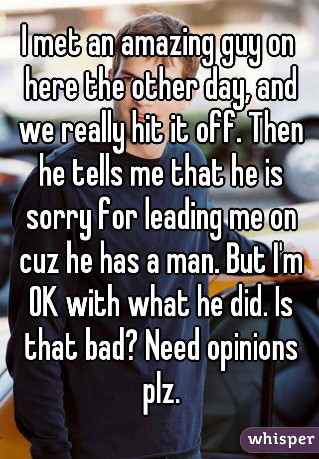 I met an amazing guy on here the other day, and we really hit it off. Then he tells me that he is sorry for leading me on cuz he has a man. But I'm OK with what he did. Is that bad? Need opinions plz.