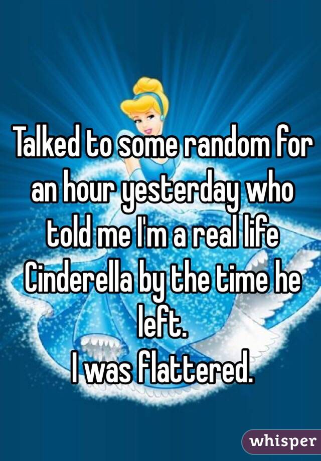 Talked to some random for an hour yesterday who told me I'm a real life Cinderella by the time he left. 
I was flattered. 