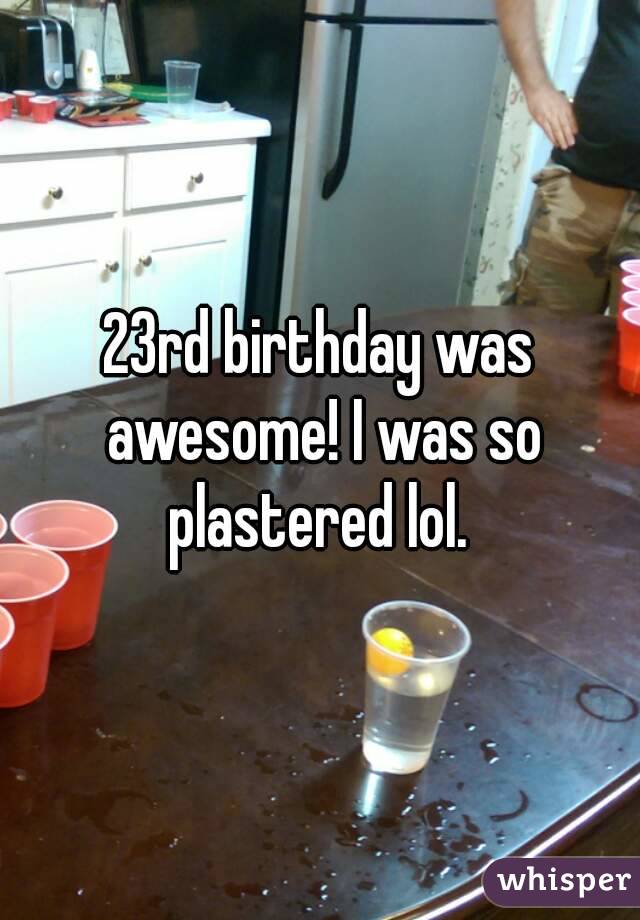 23rd birthday was awesome! I was so plastered lol. 