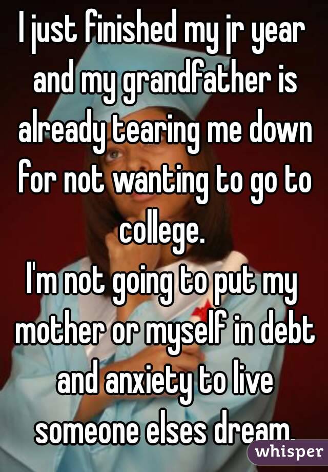 I just finished my jr year and my grandfather is already tearing me down for not wanting to go to college. 
I'm not going to put my mother or myself in debt and anxiety to live someone elses dream.