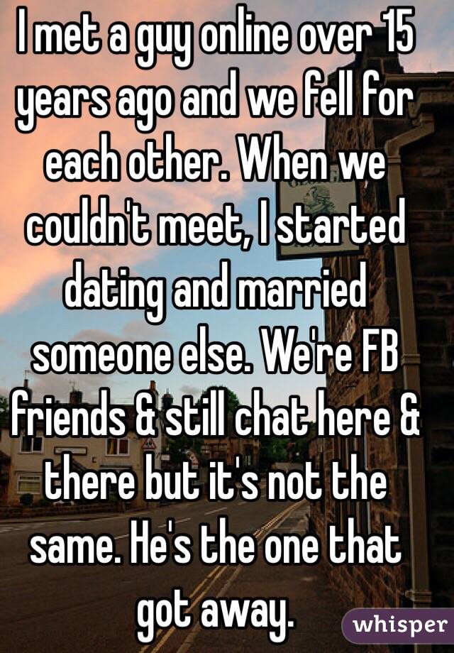 I met a guy online over 15 years ago and we fell for each other. When we couldn't meet, I started dating and married someone else. We're FB friends & still chat here & there but it's not the same. He's the one that got away. 