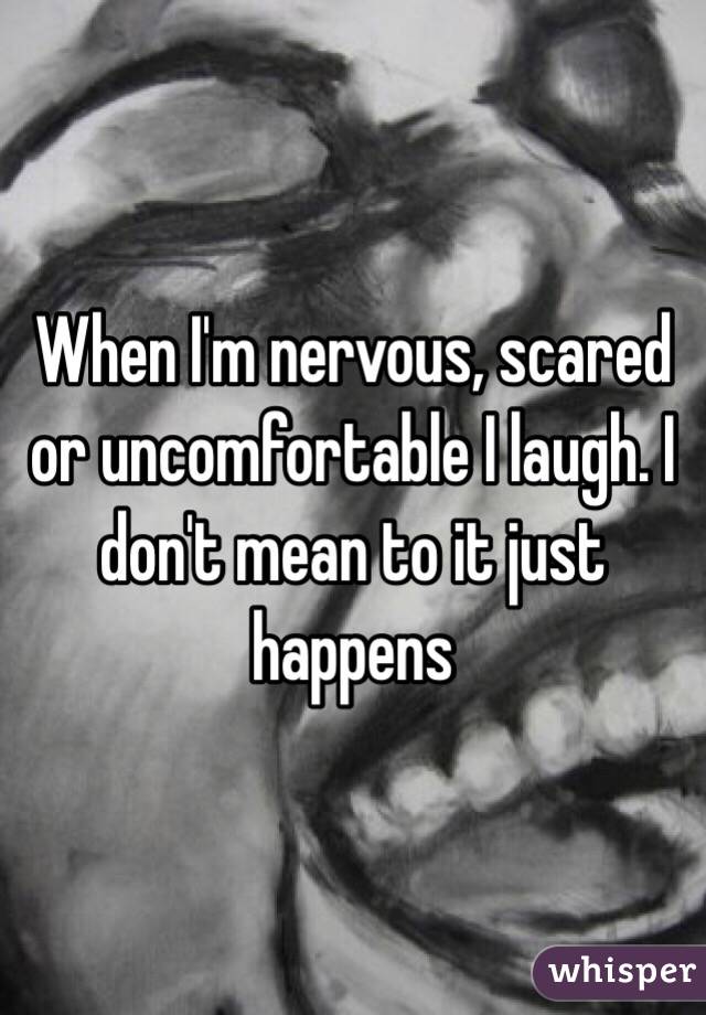 When I'm nervous, scared or uncomfortable I laugh. I don't mean to it just happens 
