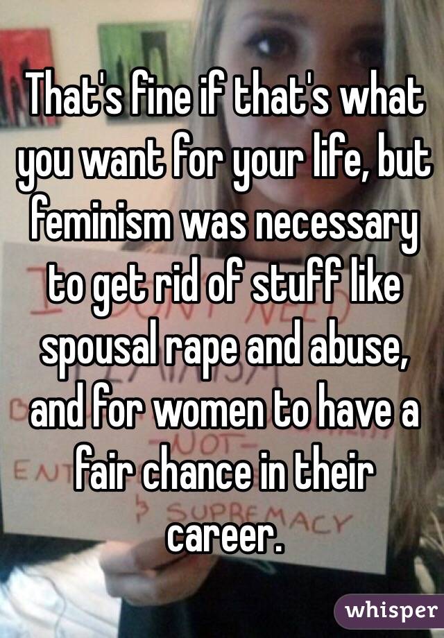 That's fine if that's what you want for your life, but feminism was necessary to get rid of stuff like spousal rape and abuse, and for women to have a fair chance in their career. 