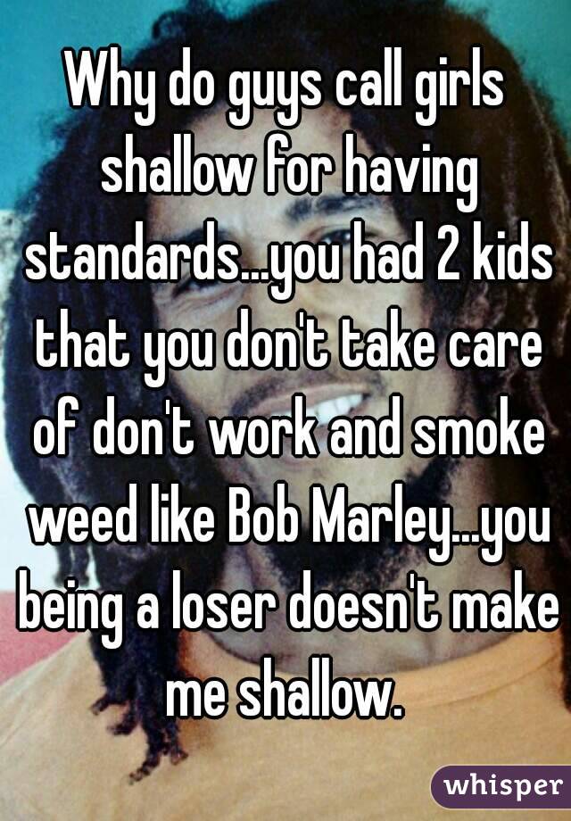 Why do guys call girls shallow for having standards...you had 2 kids that you don't take care of don't work and smoke weed like Bob Marley...you being a loser doesn't make me shallow. 