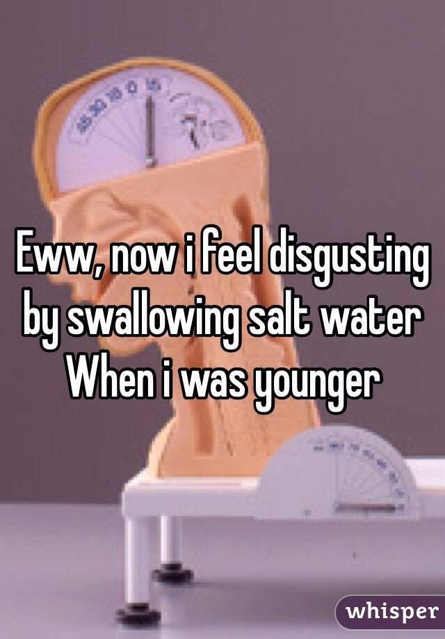 Eww, now i feel disgusting by swallowing salt water When i was younger