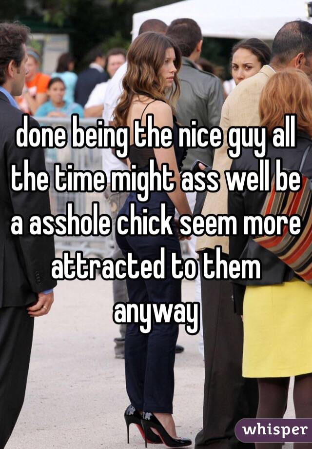 done being the nice guy all the time might ass well be a asshole chick seem more attracted to them anyway