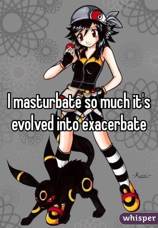 I masturbate so much it's evolved into exacerbate   