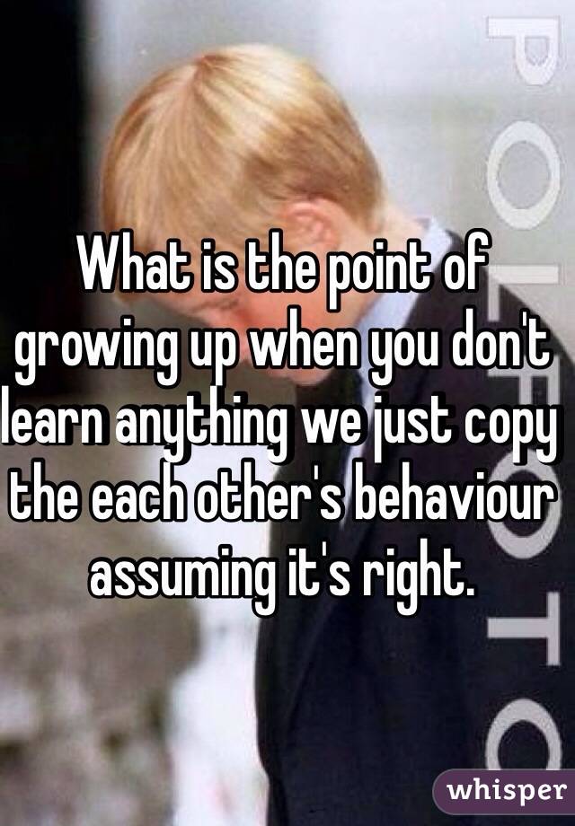 What is the point of growing up when you don't learn anything we just copy the each other's behaviour assuming it's right.  