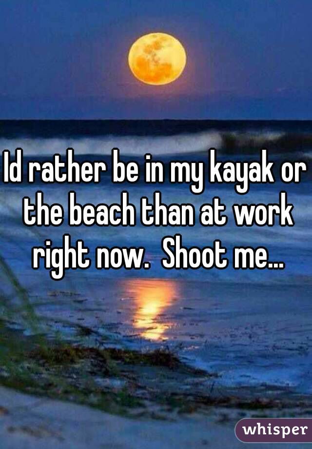 Id rather be in my kayak or the beach than at work right now.  Shoot me...