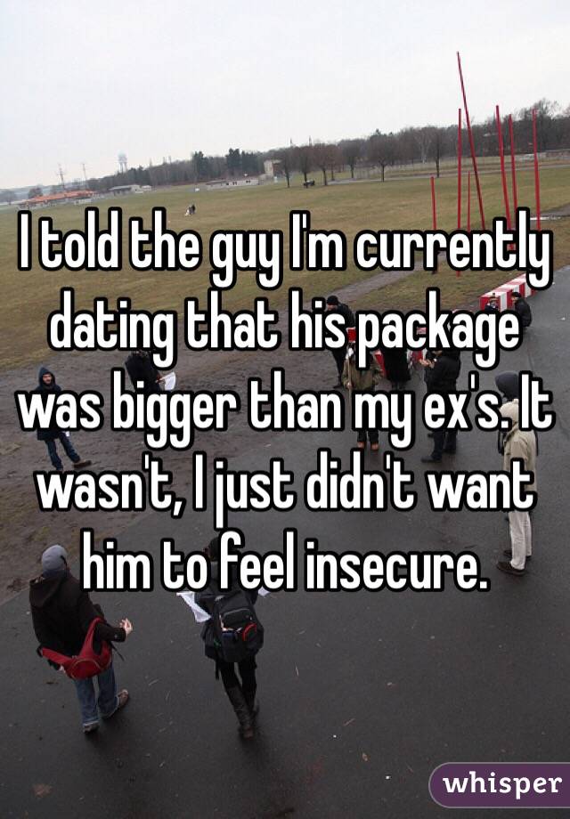 I told the guy I'm currently dating that his package was bigger than my ex's. It wasn't, I just didn't want him to feel insecure. 