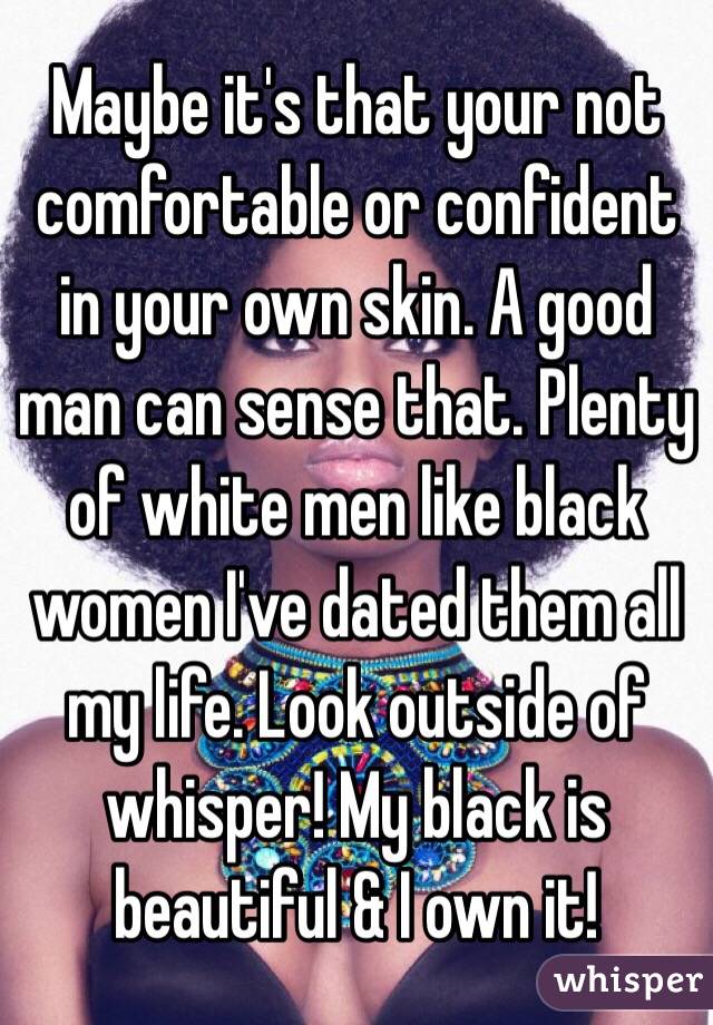 Maybe it's that your not comfortable or confident in your own skin. A good man can sense that. Plenty of white men like black women I've dated them all my life. Look outside of whisper! My black is beautiful & I own it!